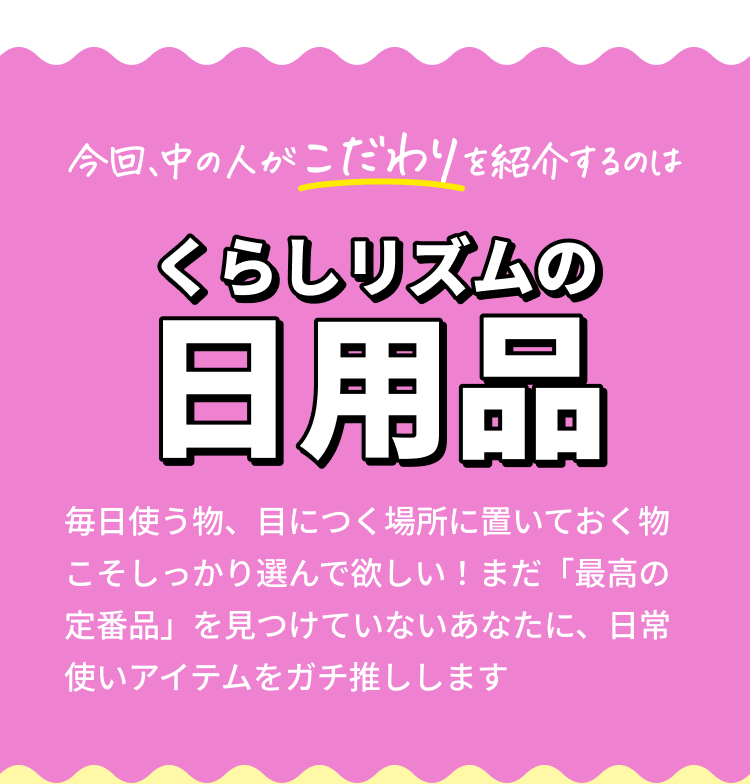 今回、中の人がこだわりを紹介するのは【くらしリズムの日用品】 毎日使う物、目につく場所に置いておく物こそしっかり選んで欲しい！まだ「最高の定番品」を見つけていないあなたに、日常使いアイテムをガチ推しします