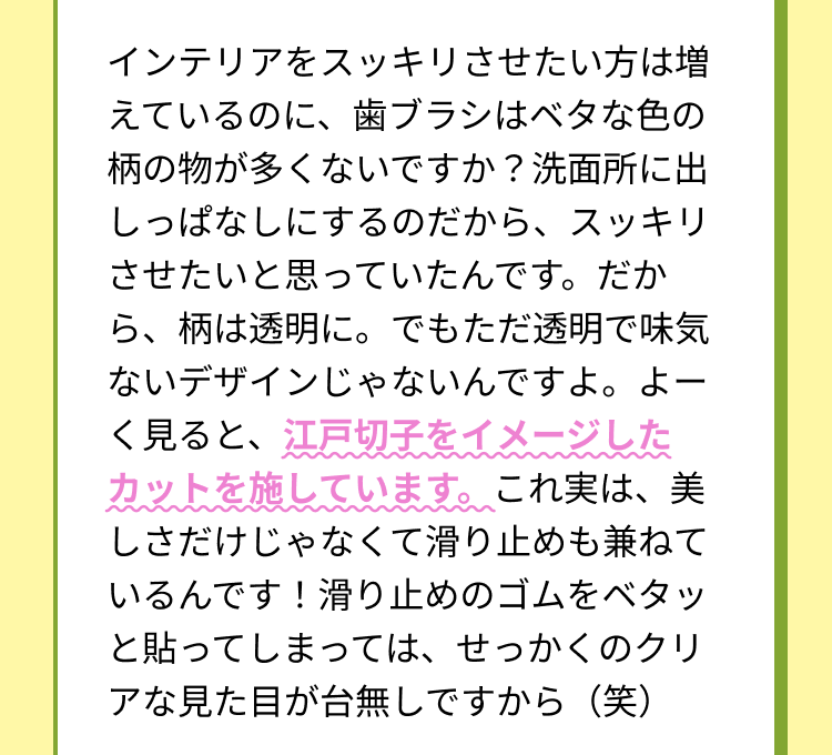 インテリアをスッキリさせたい方は増えているのに、歯ブラシはベタな色の柄の物が多くないですか？洗面所に出しっぱなしにするのだから、スッキリさせたいと思っていたんです。だから、柄は透明に。でもただ透明で味気ないデザインじゃないんですよ。よーく見ると、江戸切子をイメージしたカットを施しています。これ実は、美しさだけじゃなくて滑り止めも兼ねているんです！滑り止めのゴムをベタッと貼ってしまっては、せっかくのクリアな見た目が台無しですから（笑）