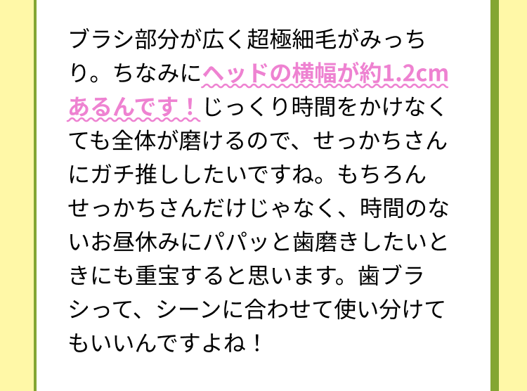 ブラシ部分が広く超極細毛がみっちり。ちなみにヘッドの横幅が約1.2cmあるんです！じっくり時間をかけなくても全体が磨けるので、せっかちさんにガチ推ししたいですね。もちろんせっかちさんだけじゃなく、時間のないお昼休みにパパッと歯磨きしたいときにも重宝すると思います。歯ブラシって、シーンに合わせて使い分けてもいいんですよね！