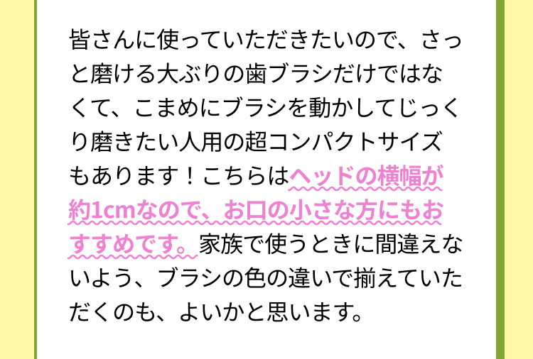 皆さんに使っていただきたいので、さっと磨ける大ぶりの歯ブラシだけではなくて、こまめにブラシを動かしてじっくり磨きたい人用の超コンパクトサイズもあります！こちらはヘッドの横幅が約1cmなので、お口の小さな方にもおすすめです。家族で使うときに間違えないよう、ブラシの色の違いで揃えていただくのも、よいかと思います。