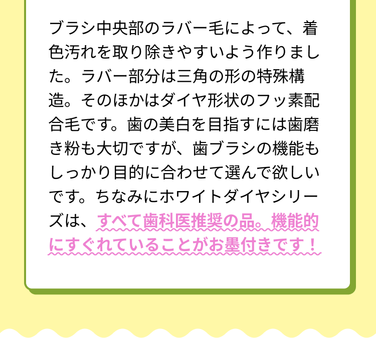 ブラシ中央部のラバー毛によって、着色汚れを取り除きやすいよう作りました。ラバー部分は三角の形の特殊構造。そのほかはダイヤ形状のフッ素配合毛です。歯の美白を目指すには歯磨き粉も大切ですが、歯ブラシの機能もしっかり目的に合わせて選んで欲しいです。ちなみにホワイトダイヤシリーズは、すべて歯科医推奨の品。機能的にすぐれていることがお墨付きです！