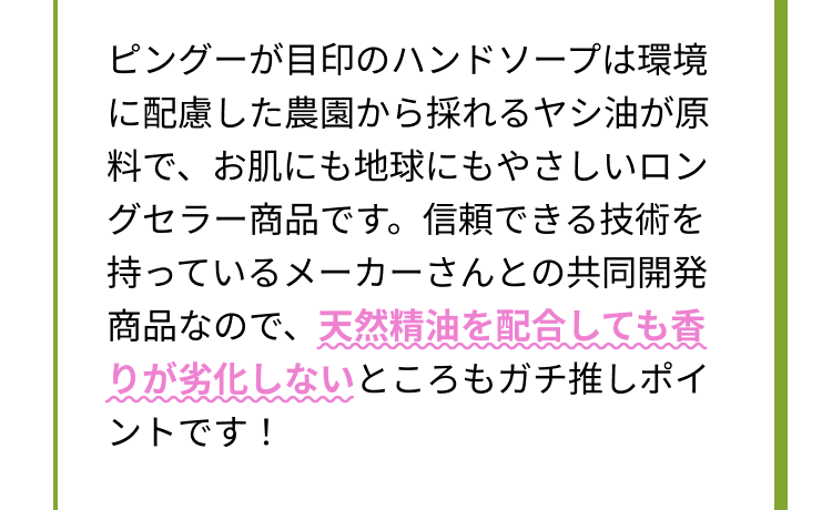 ピングーが目印のハンドソープは環境に配慮した農園から採れるヤシ油が原料で、お肌にも地球にもやさしいロングセラー商品です。信頼できる技術を持っているメーカーさんとの共同開発商品なので、天然精油を配合しても香りが劣化しないところもガチ推しポイントです！