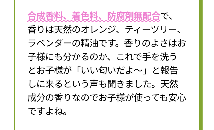 合成香料、着色料、防腐剤無配合で、香りは天然のオレンジ、ティーツリー、ラベンダーの精油です。香りのよさはお子様にも分かるのか、これで手を洗うとお子様が「いい匂いだよ～」と報告しに来るという声も聞きました。天然成分の香りなのでお子様が使っても安心ですよね。