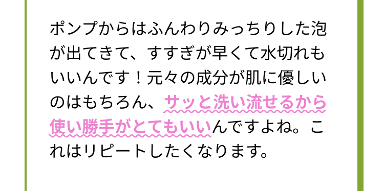 ポンプからはふんわりみっちりした泡が出てきて、すすぎが早くて水切れもいいんです！元々の成分が肌に優しいのはもちろん、サッと洗い流せるから使い勝手がとてもいいんですよね。これはリピートしたくなります。