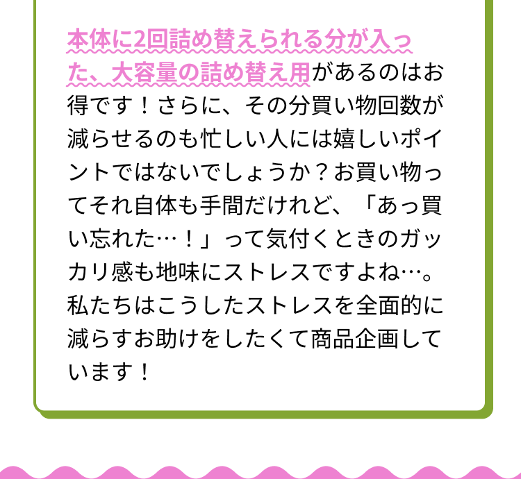 本体に2回詰め替えられる分が入った、大容量の詰め替え用があるのはお得です！さらに、その分買い物回数が減らせるのも忙しい人には嬉しいポイントではないでしょうか？お買い物ってそれ自体も手間だけれど、「あっ買い忘れた・・・！」って気付くときのガッカリ感も地味にストレスですよね・・・。私たちはこうしたストレスを全面的に減らすお助けをしたくて商品企画しています！