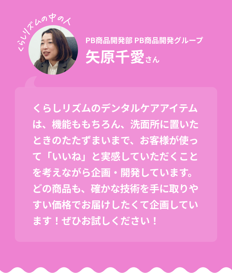 くらしリズムの中の人 PB商品開発部 PB商品開発グループ 矢原千愛さん｜くらしリズムのデンタルケアアイテムは、機能ももちろん、洗面所に置いたときのたたずまいまで、お客様が使って「いいね」と実感していただくことを考えながら企画・開発しています。どの商品も、確かな技術を手に取りやすい価格でお届けしたくて企画しています！ぜひお試しください！