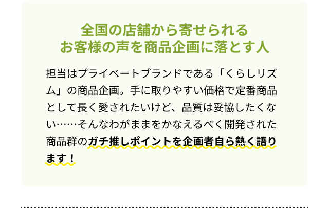 全国の店舗から寄せられるお客様の声を商品企画に落とす人 担当はプライベートブランドである「くらしリズム」の商品企画。手に取りやすい価格で定番商品として長く愛されたいけど、品質は妥協したくない・・・・・・そんなわがままをかなえるべく開発された商品群のガチ推しポイントを企画者自ら熱く語ります！