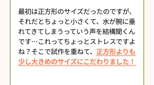 最初は正方形のサイズだったのですが、それだとちょっと小さくて、水が腕に垂れてきてしまうっていう声を結構聞くんです・・・これってちょっとストレスですよね？そこで試作を重ねて、正方形よりも少し大きめのサイズにこだわりました！