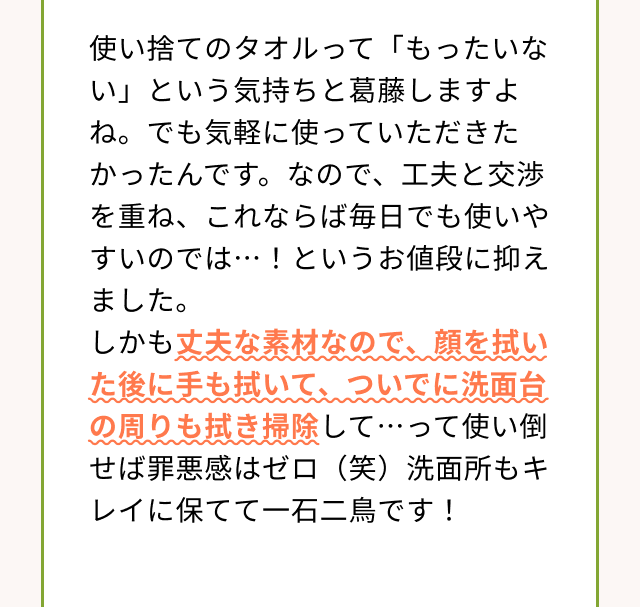 使い捨てのタオルって「もったいない」という気持ちと葛藤しますよね。でも気軽に使っていただきたかったんです。なので、工夫と交渉を重ね、これならば毎日でも使いやすいのでは・・・！というお値段に抑えました。しかも丈夫な素材なので、顔を拭いた後に手も拭いて、ついでに洗面台の周りも拭き掃除して・・・って使い倒せば罪悪感はゼロ（笑）洗面所もキレイに保てて一石二鳥です！