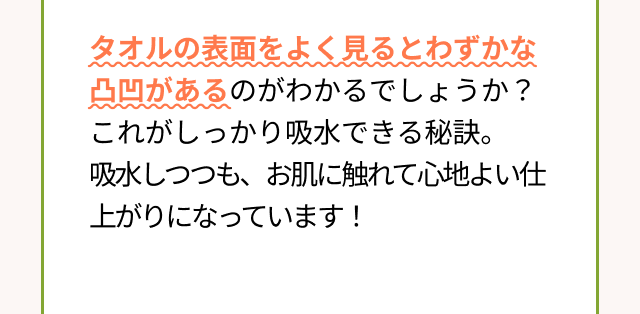 タオルの表面をよく見るとわずかな凸凹があるのがわかるでしょうか？これがしっかり吸水できる秘訣。吸水しつつも、お肌に触れて心地よい仕上がりになっています！