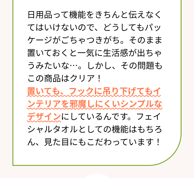 日用品って機能をきちんと伝えなくてはいけないので、どうしてもパッケージがごちゃつきがち。そのまま置いておくと一気に生活感が出ちゃうみたいな・・・。しかし、その問題もこの商品はクリア！置いても、フックに吊り下げてもインテリアを邪魔しにくいシンプルなデザインにしているんです。フェイシャルタオルとしての機能はもちろん、見た目にもこだわっています！