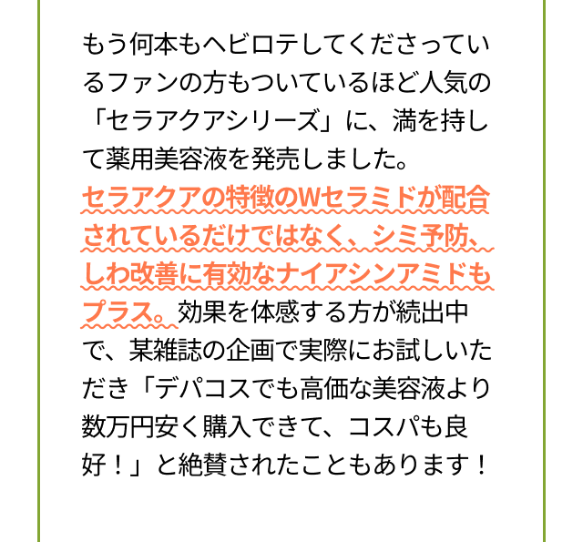 もう何本もヘビロテしてくださっているファンの方もついているほど人気の「セラアクアシリーズ」に、満を持して薬用美容液を発売しました。セラアクアの特徴のWセラミドが配合されているだけではなく、シミ予防、しわ改善に有効なナイアシンアミドもプラス。効果を体感する方が続出中で、某雑誌の企画で実際にお試しいただき「デパコスでも高価な美容液より数万円安く購入できて、コスパも良好！」と絶賛されたこともあります!