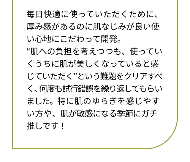 毎日快適に使っていただくために、厚み感があるのに肌なじみが良い使い心地にこだわって開発。“肌への負担を考えつつも、使っていくうちに肌が美しくなっていると感じていただく”という難題をクリアすべく、何度も試行錯誤を繰り返してもらいました。特に肌のゆらぎを感じやすい方や、肌が敏感になる季節にガチ推しです！