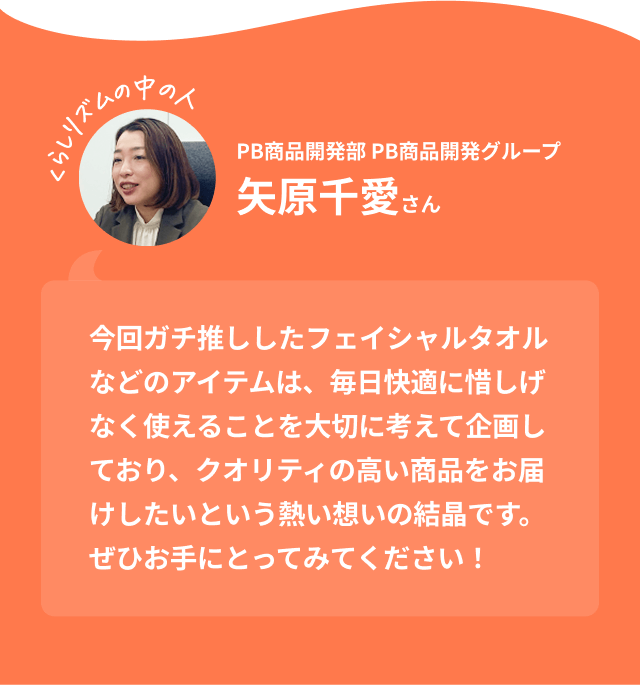 くらしリズムの中の人 PB商品開発部 PB商品開発グループ 矢原千愛さん｜今回ガチ推ししたフェイシャルタオルなどのアイテムは、毎日快適に惜しげなく使えることを大切に考えて企画しており、クオリティの高い商品をお届けしたいという熱い想いの結晶です。ぜひお手にとってみてください！