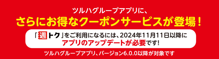 ツルハグループアプリに、さらにお得なクーポンサービスが登場！「週トク」をご利用になるには、2024年11月11日以降にアプリのアップデートが必要です！ ツルハグループアプリ、バージョン6.0.0以降が対象です