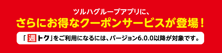 ツルハグループアプリに、さらにお得なクーポンサービスが登場！「週トク」をご利用になるには、バージョン6.0.0以降が対象です。